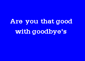 Are you that good

with goodbye's
