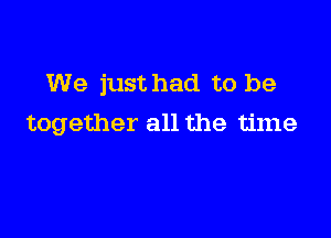 We just had to be

together all the time