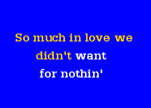 So much in love we
didn't want

for nothin'