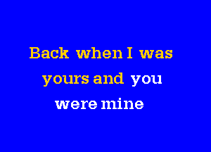 Back WhenI was

yours and you

were mine