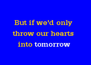 But if we'd only

throw our hearts
into tomorrow
