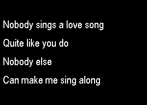 Nobody sings a love song

Quite like you do

Nobody else

Can make me sing along