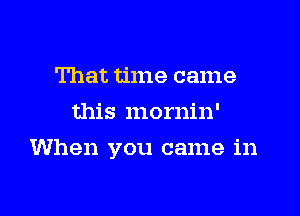 That time came
this mornin'

When you came in