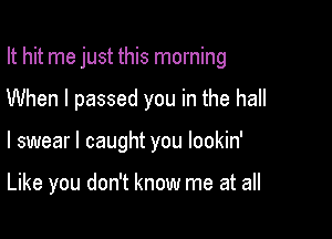 It hit me just this morning

When I passed you in the hall

I swear I caught you lookin'

Like you don't know me at all