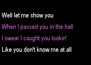 Well let me show you

When I passed you in the hall

I swear I caught you lookin'

Like you don't know me at all