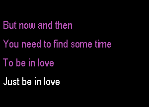 But now and then

You need to find some time

To be in love

Just be in love