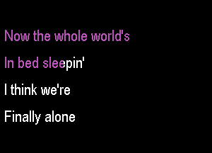 Now the whole world's
In bed sleepin'

I think we're

Finally alone