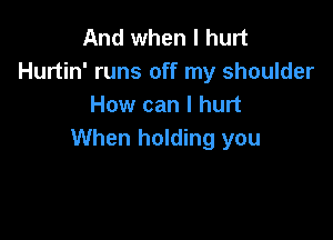 And when I hurt
Hurtin' runs off my shoulder
How can I hurt

When holding you