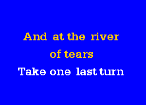 And at the river

oftears

Take one last turn