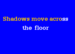 Shadows move across

the floor