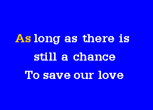 As long as there is

still a chance
To save our love