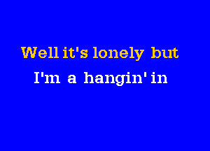 Well it's lonely but

I'm a hangin' in