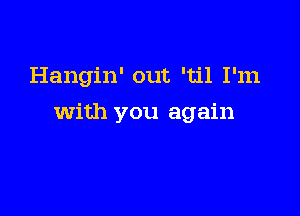 Hangin' out 'til I'm

with you again