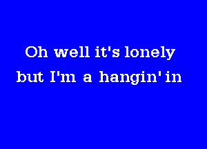 Oh well it's lonely

but I'm a hangin' in