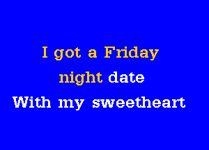 I got a Friday

night date
With my sweetheart