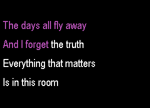 The days all fly away

And I forget the truth
Everything that matters

Is in this room