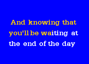 And knowing that
you'll be waiting at
the end of the day