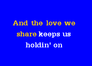 And the love we

share keeps us

holdin' on