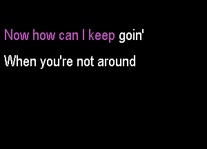 Now how can I keep goin'

When you're not around