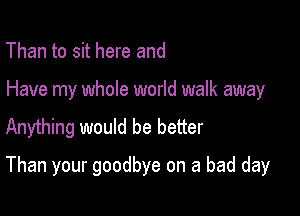 Than to sit here and
Have my whole world walk away
Anything would be better

Than your goodbye on a bad day