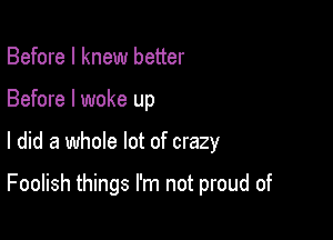 Before I knew better
Before I woke up

I did a whole lot of crazy

Foolish things I'm not proud of