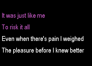 It was just like me
To risk it all

Even when there's pain I weighed

The pleasure before I knew better