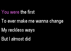 You were the first

To ever make me wanna change

My reckless ways
But I almost did