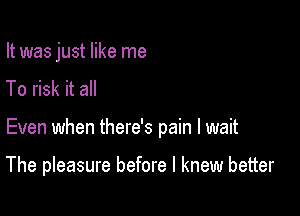 It was just like me
To risk it all

Even when there's pain I wait

The pleasure before I knew better