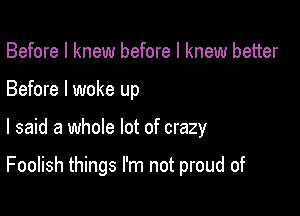 Before I knew before I knew better
Before I woke up

I said a whole lot of crazy

Foolish things I'm not proud of