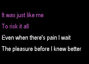 It was just like me
To risk it all

Even when there's pain I wait

The pleasure before I knew better