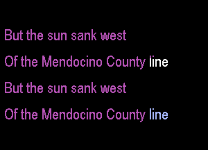 But the sun sank west
Of the Mendocino County line

But the sun sank west
Of the Mendocino County line