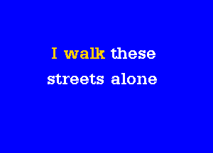 I walk these

streets alone