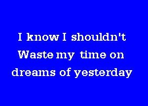 I knowI shouldn't
Waste my time on
dreams of yesterday