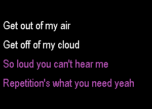 Get out of my air
Get off of my cloud

So loud you can't hear me

Repetition's what you need yeah