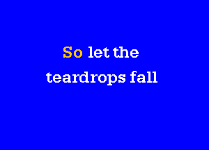 So let the

teardrops fall