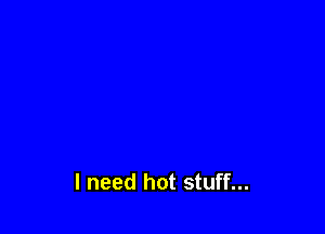 I need hot stuff...