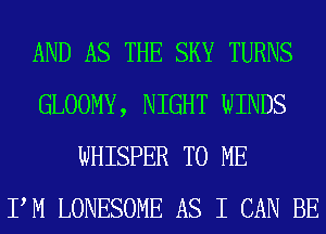 AND AS THE SKY TURNS
GLOOMY, NIGHT WINDS
WHISPER TO ME
PM LONESOME AS I CAN BE