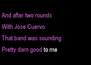 And after two rounds
With Jose Cuervo

That band was sounding

Pretty darn good to me