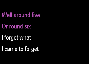 Well around We
Or round six

I forgot what

I came to forget