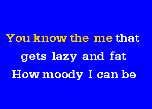 You know the me that
gets lazy and fat
Howmoody I can be