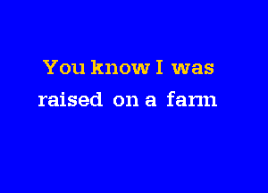 You know I was

raised on a farm