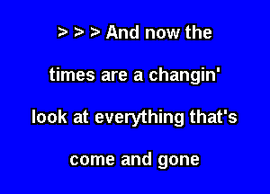 r t t. And now the

times are a changin'

look at everything that's

come and gone