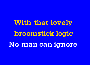 With that lovely
broomstick logic
No man can ignore