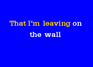 That I'm leaving on

the wall