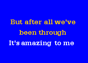 But after all we've
been through

It's amazing to me