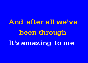 And after all we've
been through

It's amazing to me