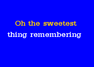 Oh the sweetest

thing remembering