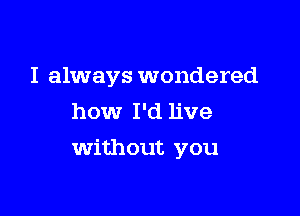 I always wondered
how I'd live

Without you