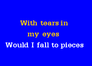 With tears in

my eyes
Would I fall to pieces