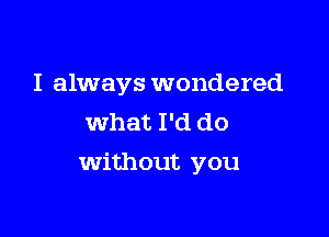 I always wondered
what I'd do

Without you